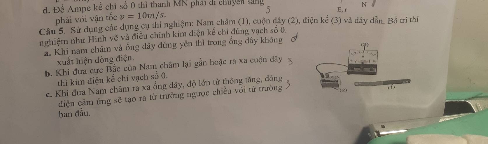 Để Ampe kế chỉ số 0 thì thanh MN phải di chuyên sáng N
S
phải với vận tốc v=10m/s. E, r
Câu 5. Sử dụng các dụng cụ thí nghiệm: Nam châm (1), cuộn dây (2), điện kế (3) và dây dẫn. Bố trí thí
nghiệm như Hình vẽ và điều chỉnh kim điện kế chỉ đúng vạch số 0.
a. Khi nam châm và ống dây đứng yên thì trong ống dây không
xuất hiện dòng điện.
b. Khi đưa cực Bắc của Nam châm lại gần hoặc ra xa cuộn dây
thì kim điện kế chỉ vạch số 0.
c. Khi đưa Nam châm ra xa ống dây, độ lớn từ thông tăng, dòng
điện cảm ứng sẽ tạo ra từ trường ngược chiều với từ trường
ban đầu.