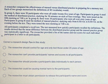 A researcher compared the effectiveness of massed versus distributed practice in preparing for a memory test.
Each of two groups memorized the definitions of 40 vocabulary words.
In group A, there were 30 participants who were all under twenty-five years of age. Participants in group A used
fifth morning at the method of distributed practice, studying for 30 minutes on each of four evenings. They were tested on the
7:00 A.M. In group B, there were 30 participants who were all over sixty years of age.
Participants in group B used the method of massed practice, stadying only from 6:30 P.M. to x-10 
evening before the test. They were tested the next morning at 7.00 A M P.M. on the
All participants completed a recall test. The test measured how quickly participants recalled the definitions. The
results showed that the mean difference between the distributed practice group and the massed practice group 
was statistically significant. The researcher provided a list of the names and test scores for each individual
4. participant in a letier to all participants.
Correct a research design flaw in this study
The researcher should control for age and only test those under 25 years of age.
The researcher can't provide participants' names and scores to all participants.
The researcher should provide a participant's data individually to each person.
The researcher could be causing mental harm to the participants.
The researcher must obtain permission to release the participant's name and score.