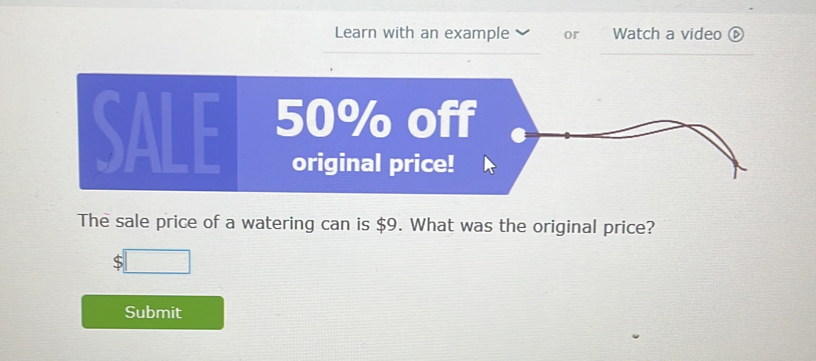 Learn with an example or Watch a video 
SALE 
The sale price of a watering can is $9. What was the original price? 
S 
Submit