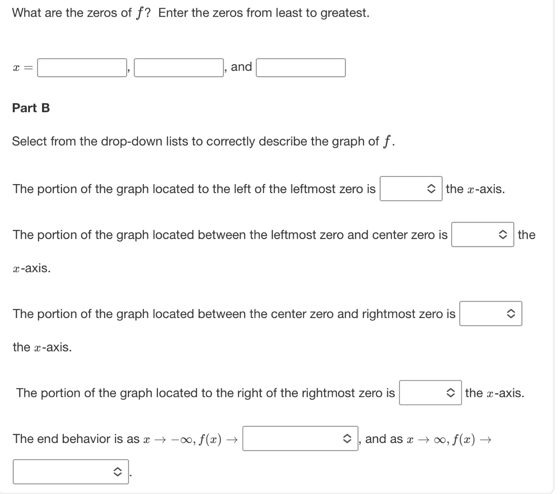 What are the zeros of f? Enter the zeros from least to greatest.
x=□ ,□ , and □ 
Part B
Select from the drop-down lists to correctly describe the graph of f.
The portion of the graph located to the left of the leftmost zero is □ the x-axis.
The portion of the graph located between the leftmost zero and center zero is □ the
x-axis.
The portion of the graph located between the center zero and rightmost zero is □
the x-axis.
The portion of the graph located to the right of the rightmost zero is □ the x-axis.
The end behavior is as xto -∈fty , f(x)to □ , and as xto ∈fty , f(x)to
□