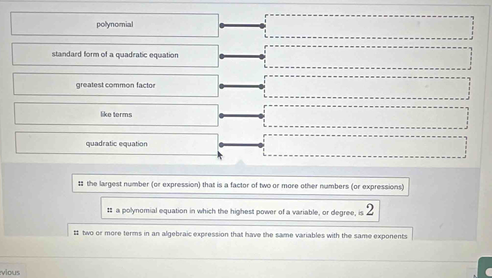 polynomial
standard form of a quadratic equation
greatest common factor
like terms
quadratic equation
: the largest number (or expression) that is a factor of two or more other numbers (or expressions)
: a polynomial equation in which the highest power of a variable, or degree, is 2
: two or more terms in an algebraic expression that have the same variables with the same exponents
vious