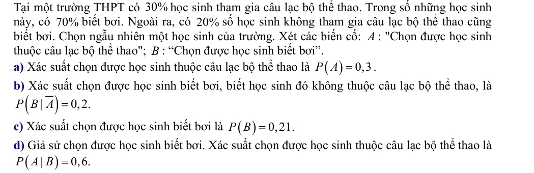 Tại một trường THPT có 30% học sinh tham gia câu lạc bộ thể thao. Trong số những học sinh 
này, có 70% biết bơi. Ngoài ra, có 20% số học sinh không tham gia câu lạc bộ thể thao cũng 
biết bơi. Chọn ngẫu nhiên một học sinh của trường. Xét các biến cố: A : "Chọn được học sinh 
thuộc câu lạc bộ thể thao"; B : “Chọn được học sinh biết bơi”. 
a) Xác suất chọn được học sinh thuộc câu lạc bộ thể thao là P(A)=0,3. 
b) Xác suất chọn được học sinh biết bơi, biết học sinh đó không thuộc câu lạc bộ thể thao, là
P(B|overline A)=0,2. 
c) Xác suất chọn được học sinh biết bơi là P(B)=0,21. 
d) Giả sử chọn được học sinh biết bơi. Xác suất chọn được học sinh thuộc câu lạc bộ thể thao là
P(A|B)=0,6.