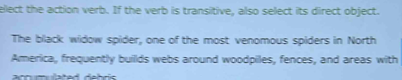 elect the action verb. If the verb is transitive, also select its direct object. 
The black widow spider, one of the most venomous spiders in North 
America, frequently builds webs around woodpiles, fences, and areas with