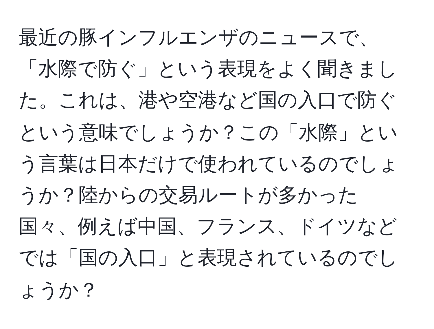 最近の豚インフルエンザのニュースで、「水際で防ぐ」という表現をよく聞きました。これは、港や空港など国の入口で防ぐという意味でしょうか？この「水際」という言葉は日本だけで使われているのでしょうか？陸からの交易ルートが多かった国々、例えば中国、フランス、ドイツなどでは「国の入口」と表現されているのでしょうか？