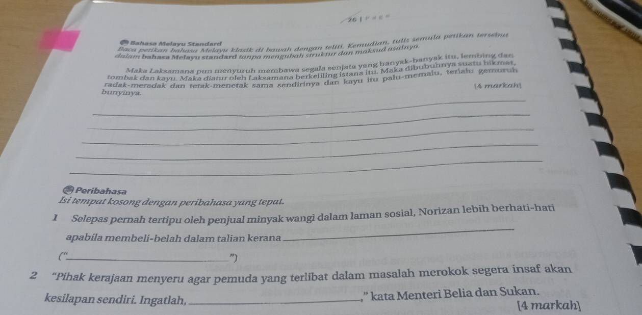 Baca petikan bahasa Melayu klasik di bawah dengan teliti. Kemudian, tulls semula petikan terseinut 
* Bahasa Melayu Standard 
dalam bahasa Melayu standard tanpo mengubah struktur dun maksud asalnya. 
Maka Laksamana pun menyuruh membawa segala senjata yang banyak-banyak itu, lembing dan 
rombak dan kayu. Maka diatur oleh Laksamana berkeliling istana itu. Maka dibubuhnya suatu hikmat. 
radak-meradak dan tetak-menetak sama sendirinya dan kayu itu palu-memalu, teriału gemuruh 
_ 
bunyinya. 4 markah 
_ 
_ 
_ 
_ 
Peribahasa 
Isi tempat kosong dengan peribahasa yang tepat. 
I Selepas pernah tertipu oleh penjual minyak wangi dalam laman sosial, Norizan lebih berhati-hati 
apabila membeli-belah dalam talian kerana 
_ 
("_ 
”) 
2 “Pihak kerajaan menyeru agar pemuda yang terlibat dalam masalah merokok segera insaf akan 
kesilapan sendiri. Ingatlah,_ 
” kata Menteri Belia dan Sukan. 
[4 markah]