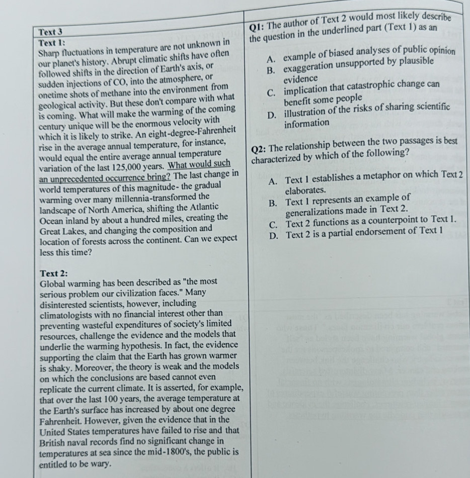 Text 3
Q1: The author of Text 2 would most likely describe
Sharp fluctuations in temperature are not unknown in the question in the underlined part (Text 1) as an
Text 1:
our planet's history. Abrupt climatic shifts have often A. example of biased analyses of public opinion
followed shifts in the direction of Earth's axis, or
sudden injections of CO, into the atmosphere, or B. exaggeration unsupported by plausible
onetime shots of methane into the environment from evidence
geological activity. But these don't compare with what C. implication that catastrophic change can
is coming. What will make the warming of the coming benefit some people
century unique will be the enormous velocity with D. illustration of the risks of sharing scientific
which it is likely to strike. An eight-degree-Fahrenheit information
rise in the average annual temperature, for instance,
would equal the entire average annual temperature Q2: The relationship between the two passages is best
variation of the last 125,000 years. What would such characterized by which of the following?
an unprecedented occurrence bring? The last change in
world temperatures of this magnitude- the gradual A. Text 1 establishes a metaphor on which Text 2
warming over many millennia-transformed the elaborates.
landscape of North America, shifting the Atlantic B. Text 1 represents an example of
Ocean inland by about a hundred miles, creating the generalizations made in Text 2.
Great Lakes, and changing the composition and C. Text 2 functions as a counterpoint to Text 1.
location of forests across the continent. Can we expect D. Text 2 is a partial endorsement of Text 1
less this time?
Text 2:
Global warming has been described as "the most
serious problem our civilization faces." Many
disinterested scientists, however, including
climatologists with no financial interest other than
preventing wasteful expenditures of society's limited
resources, challenge the evidence and the models that
underlie the warming hypothesis. In fact, the evidence
supporting the claim that the Earth has grown warmer
is shaky. Moreover, the theory is weak and the models
on which the conclusions are based cannot even
replicate the current climate. It is asserted, for example,
that over the last 100 years, the average temperature at
the Earth's surface has increased by about one degree
Fahrenheit. However, given the evidence that in the
United States temperatures have failed to rise and that
British naval records find no significant change in
temperatures at sea since the mid-1800's, the public is
entitled to be wary.