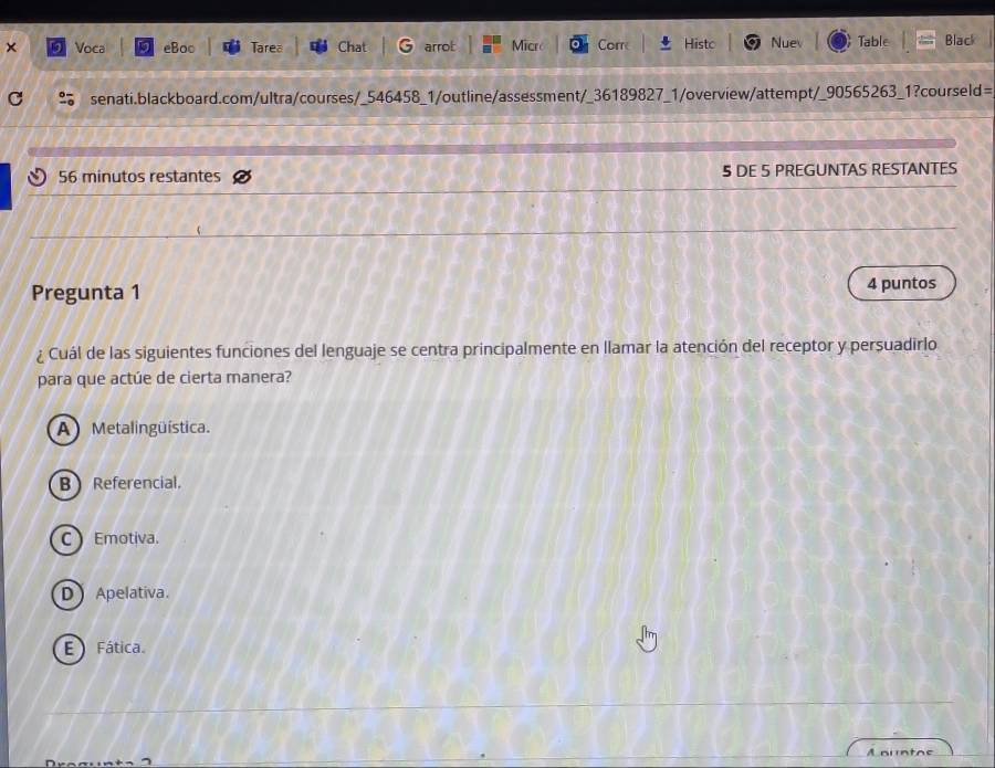 × Voca eBoo Tarea Chat arroL Micro Corr Histo Nuev Table Black
C senati.blackboard.com/ultra/courses/_546458_1/outline/assessment/_36189827_1/overview/attempt/_90565263_1?courseld=
56 minutos restantes 5 DE 5 PREGUNTAS RESTANTES
Pregunta 1 4 puntos
¿ Cuál de las siguientes funciones del lenguaje se centra principalmente en llamar la atención del receptor y persuadirlo
para que actúe de cierta manera?
A Metalingüística.
B  Referencial.
C Emotiva.
D Apelativa.
E Fática.
Aauntoe