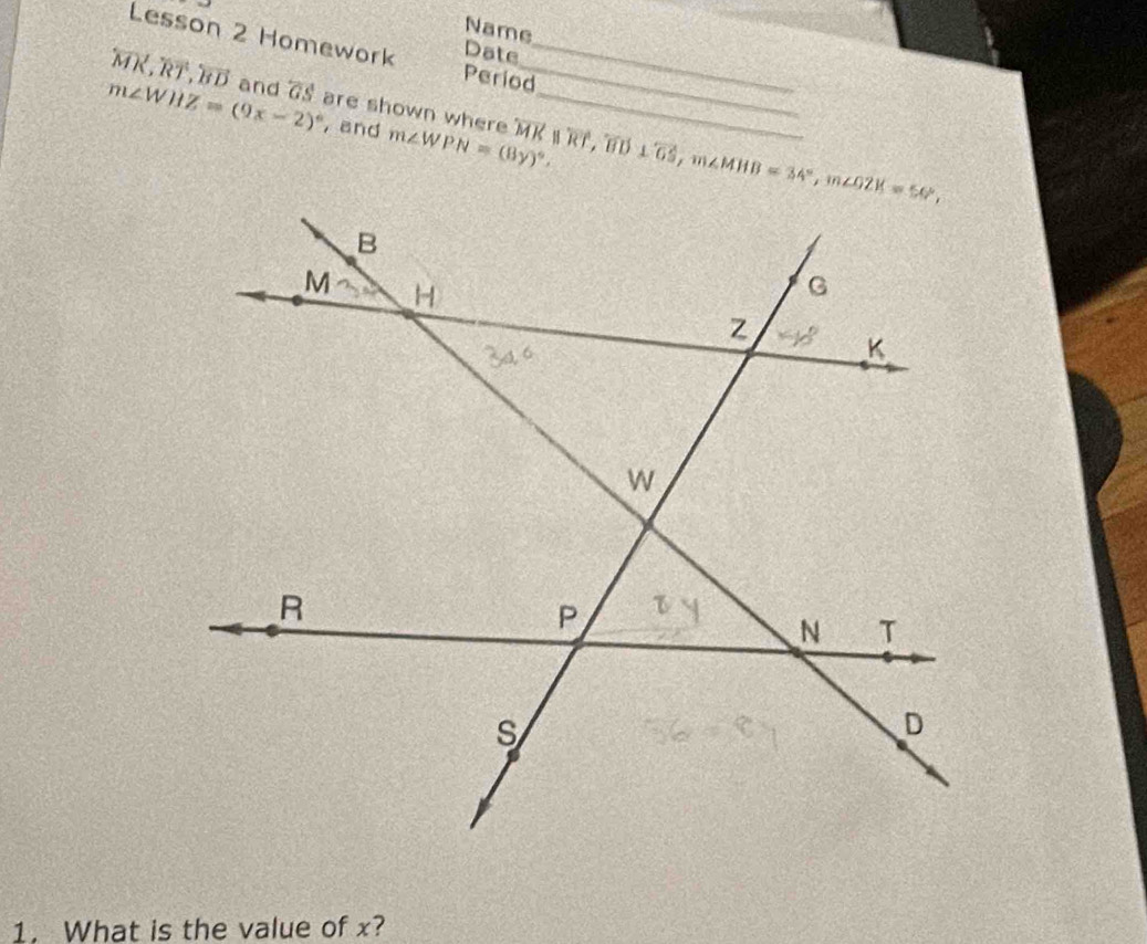 Name 
Lesson 2 Homework Date_
overleftrightarrow MK, overleftrightarrow RT, overleftrightarrow BD and overleftrightarrow GS
_ 
Period
m∠ WHZ=(9x-2)^circ  are shown where m∠ WPN=(8y)^circ . overline MK||overline RT, overline BD⊥ overline GS, m∠ MHB=34°, m∠ OZK=56°, _ 
, and 
1. What is the value of x?