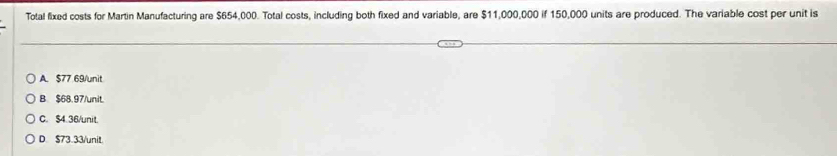 Total fixed costs for Martin Manufacturing are $654,000. Total costs, including both fixed and variable, are $11,000,000 if 150,000 units are produced. The variable cost per unit is
A. $77 69/ unit
B. $68.97 /unit.
C. $4.36/ unit.
D. $73.33/ unit