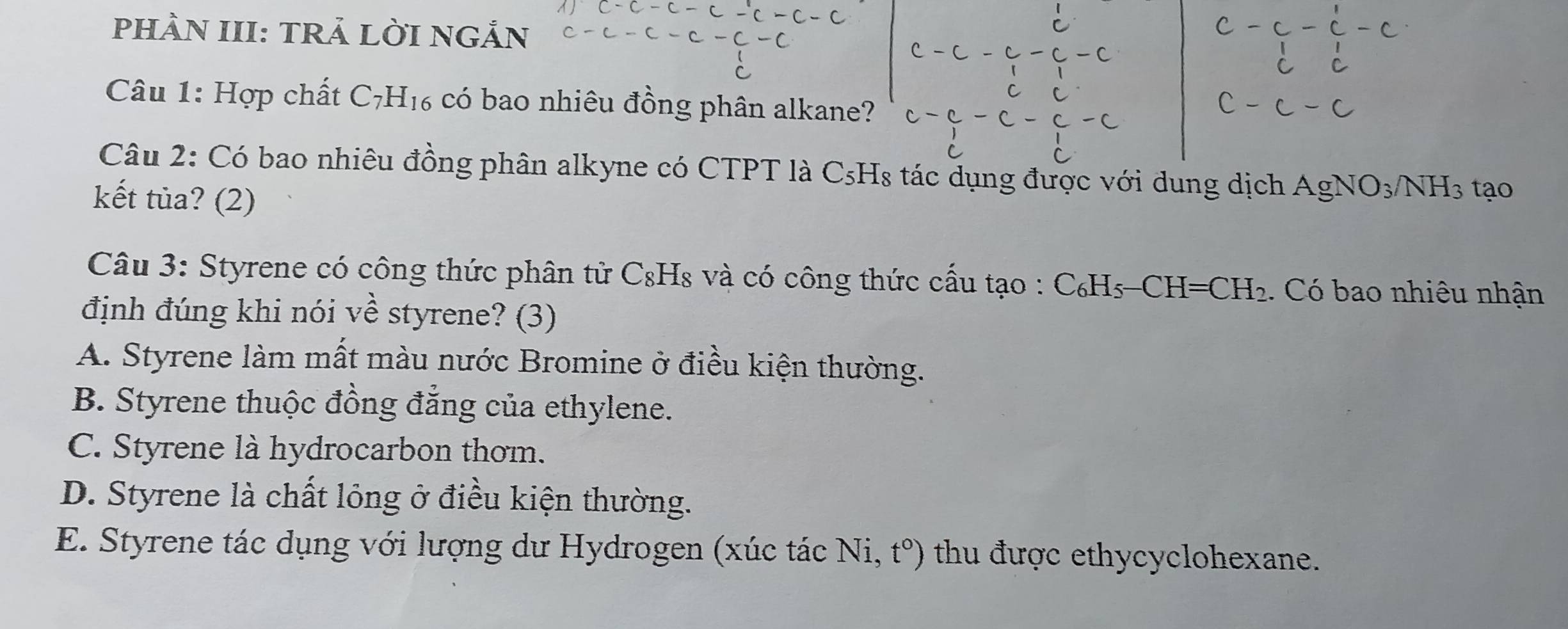 PHÀN III: TRẢ LỜI NGẢN
Câu 1: Hợp chất C_7H_16 có bao nhiêu đồng phân alkane?
Câu 2: Có bao nhiêu đồng phân alkyne có CTPT là C_5F Hs tác dụng được với dung dịch AgNO_3/NH_3 tạo
kết tùa? (2)
Câu 3: Styrene có công thức phân tử C_8F Is và có công thức cấu tạo : C_6H_5-CH=CH_2. Có bao nhiêu nhận
định đúng khi nói về styrene? (3)
A. Styrene làm mất màu nước Bromine ở điều kiện thường.
B. Styrene thuộc đồng đẳng của ethylene.
C. Styrene là hydrocarbon thơm.
D. Styrene là chất lỏng ở điều kiện thường.
E. Styrene tác dụng với lượng dư Hydrogen (xúc tác Ni. t°) thu được ethycyclohexane.