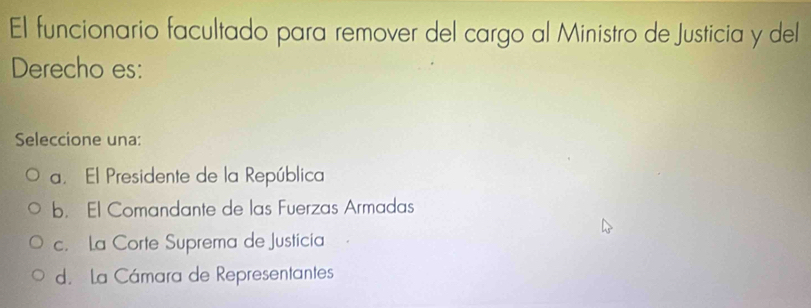 El funcionario facultado para remover del cargo al Ministro de Justicia y del
Derecho es:
Seleccione una:
a. El Presidente de la República
b. El Comandante de las Fuerzas Armadas
c. La Corte Suprema de Justicia
d. la Cámara de Representantes