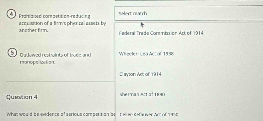 Prohibited competition-reducing Select match 
acquisition of a firm's physical assets by 
another firm. Federal Trade Commission Act of 1914
5 Outlawed restraints of trade and Wheeler- Lea Act of 1938 
monopolization. 
Clayton Act of 1914 
Question 4 Sherman Act of 1890 
What would be evidence of serious competition be Celler-Kefauver Act of 1950