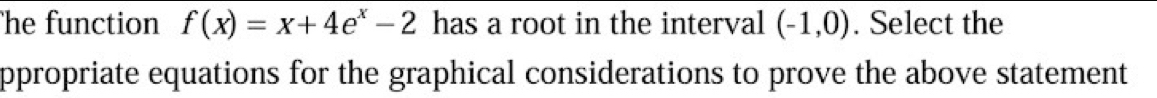 he function f(x)=x+4e^x-2 has a root in the interval (-1,0). Select the 
ppropriate equations for the graphical considerations to prove the above statement