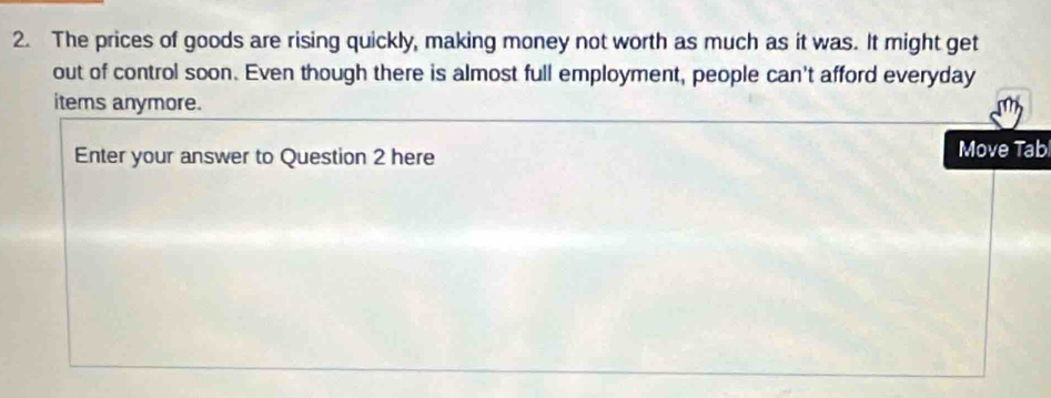 The prices of goods are rising quickly, making money not worth as much as it was. It might get 
out of control soon. Even though there is almost full employment, people can't afford everyday 
items anymore. 
Enter your answer to Question 2 here Move Tab