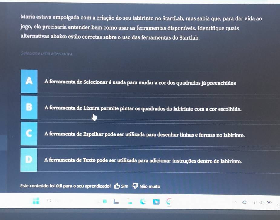 Maria estava empolgada com a criação do seu labirinto no StartLab, mas sabia que, para dar vida ao
jogo, ela precisaria entender bem como usar as ferramentas disponíveis. Identifique quais
alternativas abaixo estão corretas sobre o uso das ferramentas do Startlab.
Selecione uma alternativa
A ferramenta de Selecionar é usada para mudar a cor dos quadrados já preenchidos
A ferramenta de Lixeira permite pintar os quadrados do labirinto com a cor escolhida.
A ferramenta de Espelhar pode ser utilizada para desenhar linhas e formas no labirinto.
A ferramenta de Texto pode ser utilizada para adicionar instruções dentro do labirinto.
Este conteúdo foi útil para o seu aprendizado? Sim Não muito