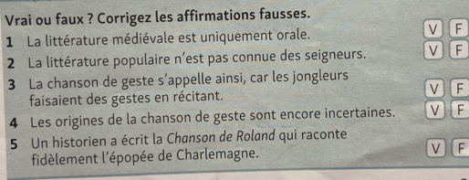 Vrai ou faux ? Corrigez les affirmations fausses.
1 La littérature médiévale est uniquement orale.
V F
2 La littérature populaire n’est pas connue des seigneurs. V F
3 La chanson de geste s' appelle ainsi, car les jongleurs
V ] F
faisaient des gestes en récitant.
4 Les origines de la chanson de geste sont encore incertaines. V]F
5 Un historien a écrit la Chanson de Roland qui raconte
fidèlement l'épopée de Charlemagne. V F