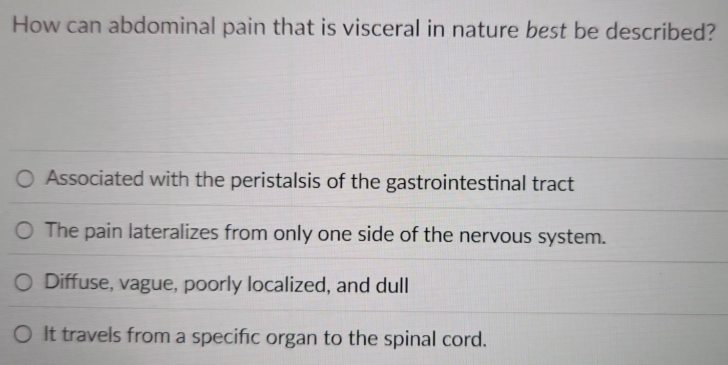 How can abdominal pain that is visceral in nature best be described?
Associated with the peristalsis of the gastrointestinal tract
The pain lateralizes from only one side of the nervous system.
Diffuse, vague, poorly localized, and dull
It travels from a specific organ to the spinal cord.