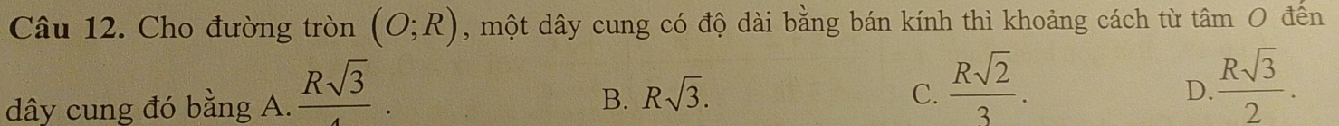 Cho đường tròn (O;R) , một dây cung có độ dài bằng bán kính thì khoảng cách từ tâm 0 đến
dây cung đó bằng A.  Rsqrt(3)/4 . Rsqrt(3).  Rsqrt(2)/3 . 
B.
C.
D.  Rsqrt(3)/2 .