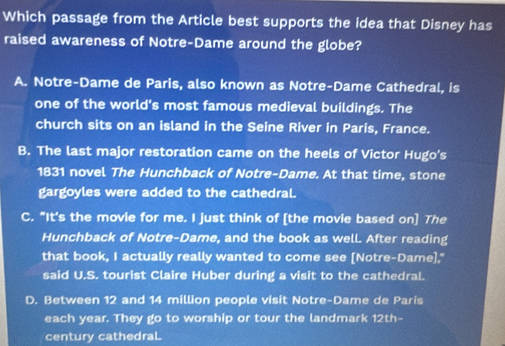 Which passage from the Article best supports the idea that Disney has
raised awareness of Notre-Dame around the globe?
A. Notre-Dame de Paris, also known as Notre-Dame Cathedral, is
one of the world's most famous medieval buildings. The
church sits on an island in the Seine River in Paris, France.
B. The last major restoration came on the heels of Victor Hugo's
1831 novel The Hunchback of Notre-Dame. At that time, stone
gargoyles were added to the cathedral.
C. "It's the movie for me. I just think of [the movie based on] The
Hunchback of Notre-Dame, and the book as well. After reading
that book, I actually really wanted to come see [Notre-Dame],"
said U.S. tourist Claire Huber during a visit to the cathedral.
D. Between 12 and 14 million people visit Notre-Dame de Paris
each year. They go to worship or tour the landmark 12th -
century cathedraL