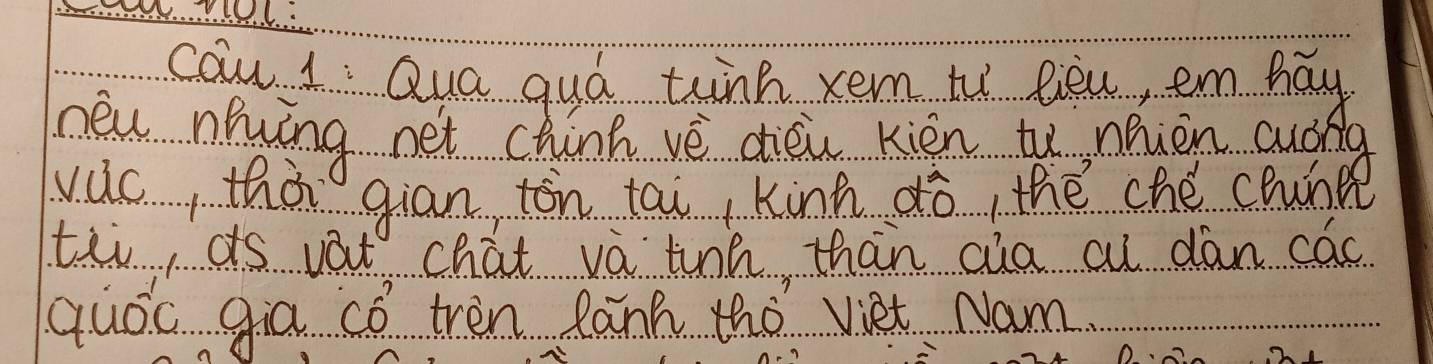 cau 1 : Qua quó thnk xem ti lièu, em hay 
neu niíng net chinh vè dièu kién tu nhièn cudna 
vuc, thà gian tòn tai kinn dò, thé ché chunp 
tei ds vat chat vá tinn than cua cu dan cac 
quoc gia có tren lanh tho viet Nam.