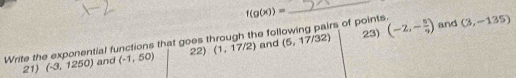 f(g(x))=
_ 
rs of points. 
Write the exponential functions that goes through the fol (5,17/32) 23) (-2,- 5/9 ) and (3,-135)
21) (-3,1250) and (-1,50) 22) (1,17/2)
and