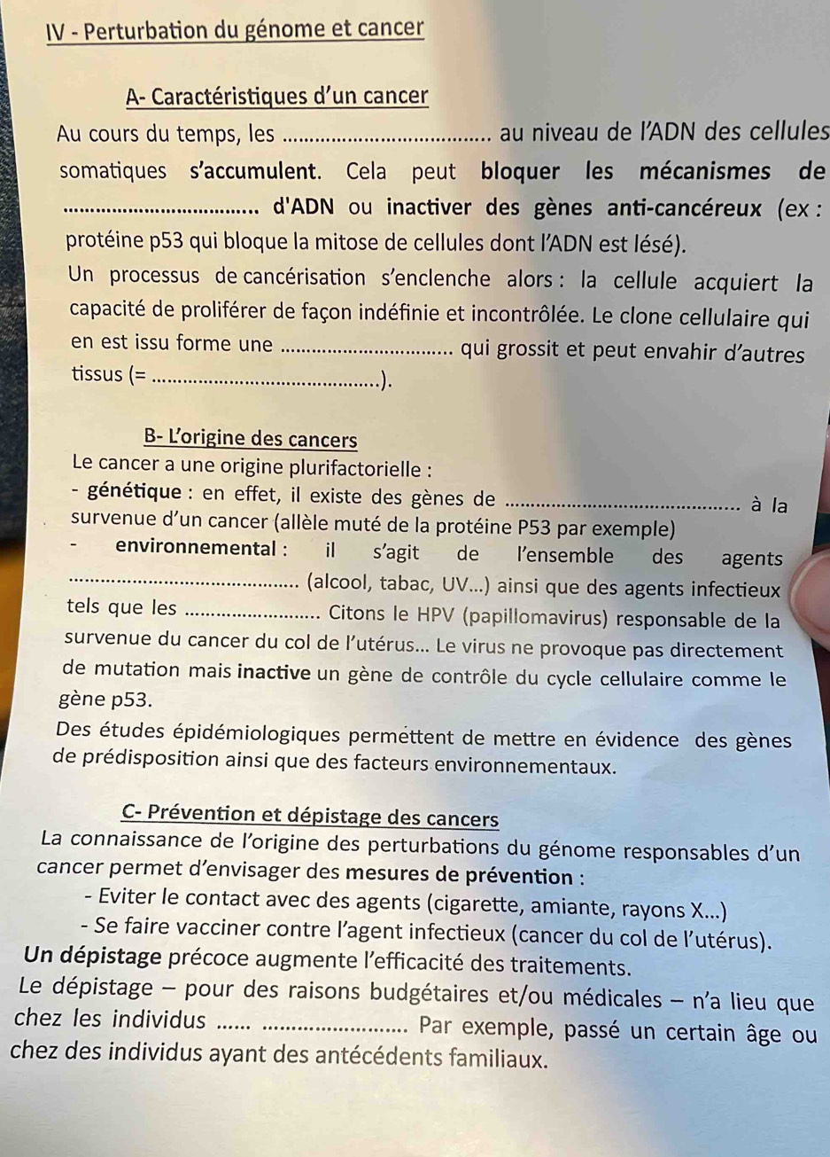 IV - Perturbation du génome et cancer
A- Caractéristiques d'un cancer
Au cours du temps, les _au niveau de l'ADN des cellules
somatiques s'accumulent. Cela peut bloquer les mécanismes de
_ d'ADN ou inactiver des gènes anti-cancéreux (ex :
protéine p53 qui bloque la mitose de cellules dont l'ADN est lésé).
Un processus de cancérisation s'enclenche alors : la cellule acquiert la
capacité de proliférer de façon indéfinie et incontrôlée. Le clone cellulaire qui
en est issu forme une _qui grossit et peut envahir d’autres
tissus (= _.).
B- L'origine des cancers
Le cancer a une origine plurifactorielle :
- génétique : en effet, il existe des gènes de_
à la
survenue d'un cancer (allèle muté de la protéine P53 par exemple)
_
environnemental : il s'agit de lensemble des agents
(alcool, tabac, UV...) ainsi que des agents infectieux
tels que les _ Citons le HPV (papillomavirus) responsable de la
survenue du cancer du col de l'utérus... Le virus ne provoque pas directement
de mutation mais inactive un gène de contrôle du cycle cellulaire comme le
gène p53.
Des études épidémiologiques permettent de mettre en évidence des gènes
de prédisposition ainsi que des facteurs environnementaux.
C- Prévention et dépistage des cancers
La connaissance de l'origine des perturbations du génome responsables d'un
cancer permet d’envisager des mesures de prévention :
- Eviter le contact avec des agents (cigarette, amiante, rayons X...)
- Se faire vacciner contre l’agent infectieux (cancer du col de l’utérus).
Un dépistage précoce augmente l'efficacité des traitements.
Le dépistage - pour des raisons budgétaires et/ou médicales - n'a lieu que
chez les individus __ Par exemple, passé un certain âge ou
chez des individus ayant des antécédents familiaux.