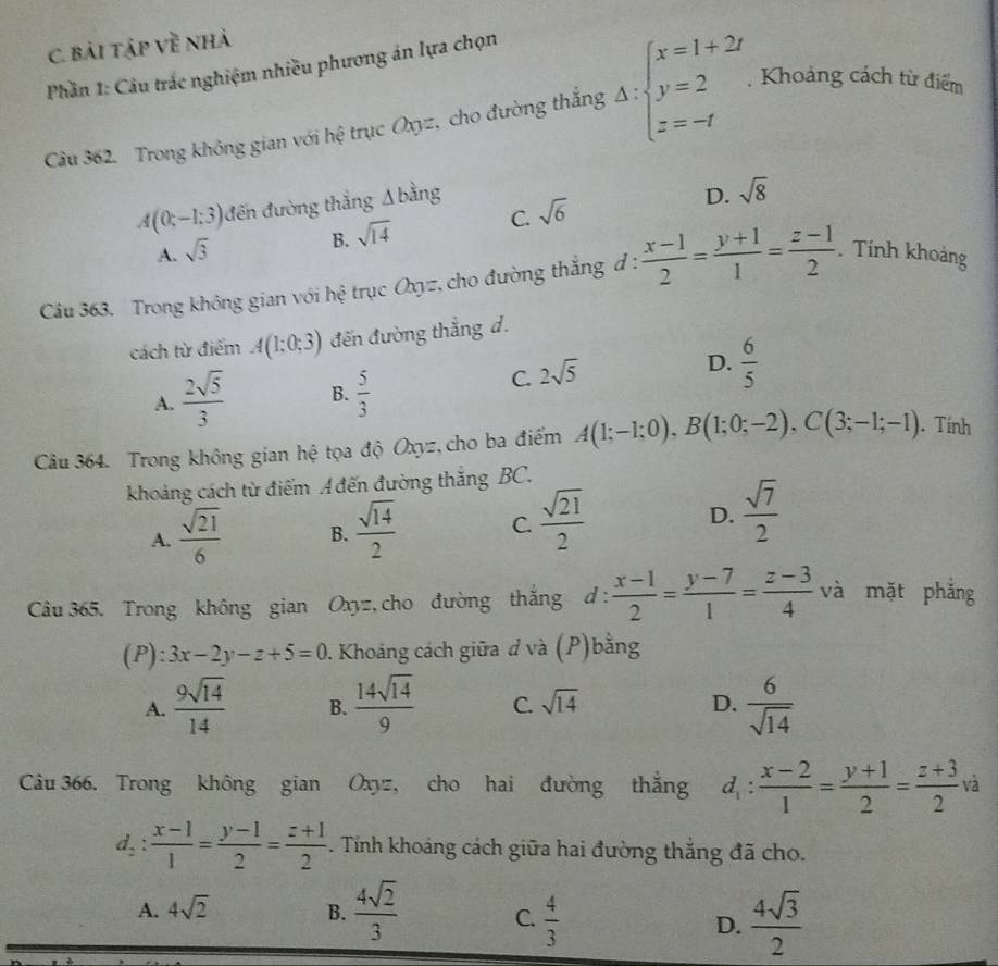 bài tập Về nhà
Phần 1: Câu trác nghiệm nhiều phương án lựa chọn
Câu 362. Trong không gian với hệ trục Oxyz, cho đường thắng Delta :beginarrayl x=1+2t y=2. z=-tendarray.. Khoảng cách từ điểm
A(0;-1;3) đến đường thắng Δ bằng
D. sqrt(8)
C. sqrt(6)
A. sqrt(3)
B. sqrt(14)
Câu 363. Trong không gian với hệ trục Oxyz, cho đường thẳng đ :  (x-1)/2 = (y+1)/1 = (z-1)/2 . Tính khoảng
cách từ điểm A(1;0;3) đến đường thắng d.
D.  6/5 
A.  2sqrt(5)/3  B.  5/3 
C. 2sqrt(5)
Câu 364. Trong không gian hệ tọa độ Oxyz, cho ba điểm A(1;-1;0),B(1;0;-2),C(3;-1;-1). Tính
khoảng cách từ điểm A đến đường thắng BC.
A.  sqrt(21)/6  B.  sqrt(14)/2  C.  sqrt(21)/2  D.  sqrt(7)/2 
Câu 365. Trong không gian Oxyz, cho đường thắng d :  (x-1)/2 = (y-7)/1 = (z-3)/4  và mặt phẳng
(P): 3x-2y-z+5=0. Khoảng cách giữa d và (P)bằng
A.  9sqrt(14)/14  B.  14sqrt(14)/9  C. sqrt(14) D.  6/sqrt(14) 
Câu 366. Trong không gian Oxyz, cho hai đường thắng d_1: (x-2)/1 = (y+1)/2 = (z+3)/2 va
d_2: (x-1)/1 = (y-1)/2 = (z+1)/2 . Tính khoáng cách giữa hai đường thắng đã cho.
A. 4sqrt(2) B.  4sqrt(2)/3  C.  4/3  D.  4sqrt(3)/2 