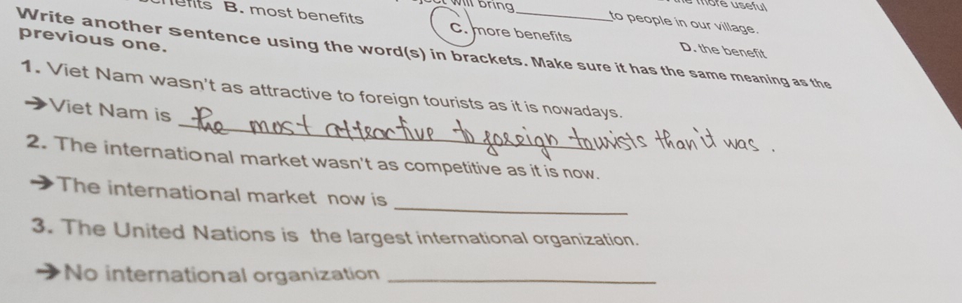 more use ful 
to people in our village.
mefits B. most benefits C. more benefits D. the benefit
previous one.
Write another sentence using the word(s) in brackets. Make sure it has the same meaning as the
_
1. Viet Nam wasn't as attractive to foreign tourists as it is nowadays.
Viet Nam is
2. The international market wasn't as competitive as it is now.
_
The international market now is
3. The United Nations is the largest international organization.
No international organization_