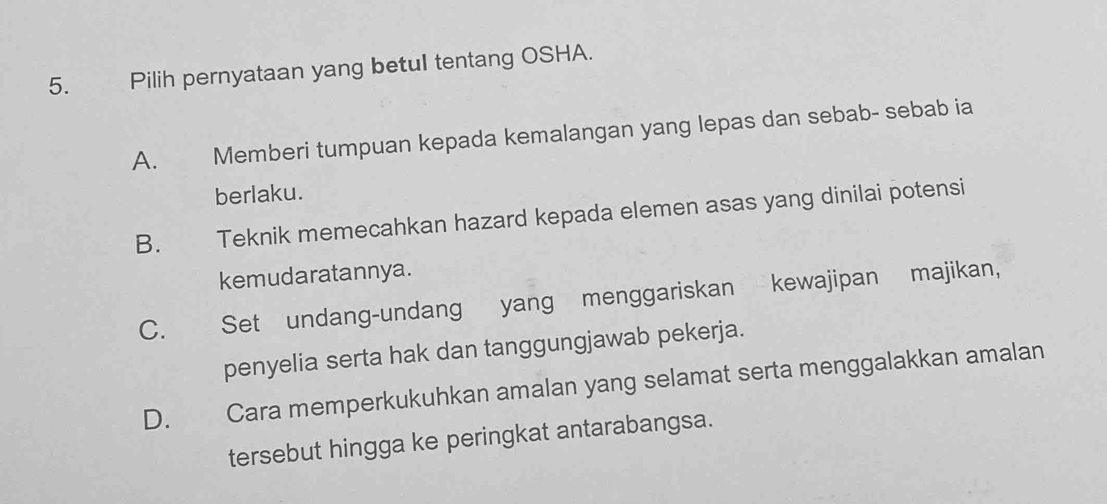 Pilih pernyataan yang betul tentang OSHA.
A. Memberi tumpuan kepada kemalangan yang lepas dan sebab- sebab ia
berlaku.
B. Teknik memecahkan hazard kepada elemen asas yang dinilai potensi
kemudaratannya.
C. Set undang-undang yang menggariskan kewajipan majikan,
penyelia serta hak dan tanggungjawab pekerja.
D. Cara memperkukuhkan amalan yang selamat serta menggalakkan amalan
tersebut hingga ke peringkat antarabangsa.