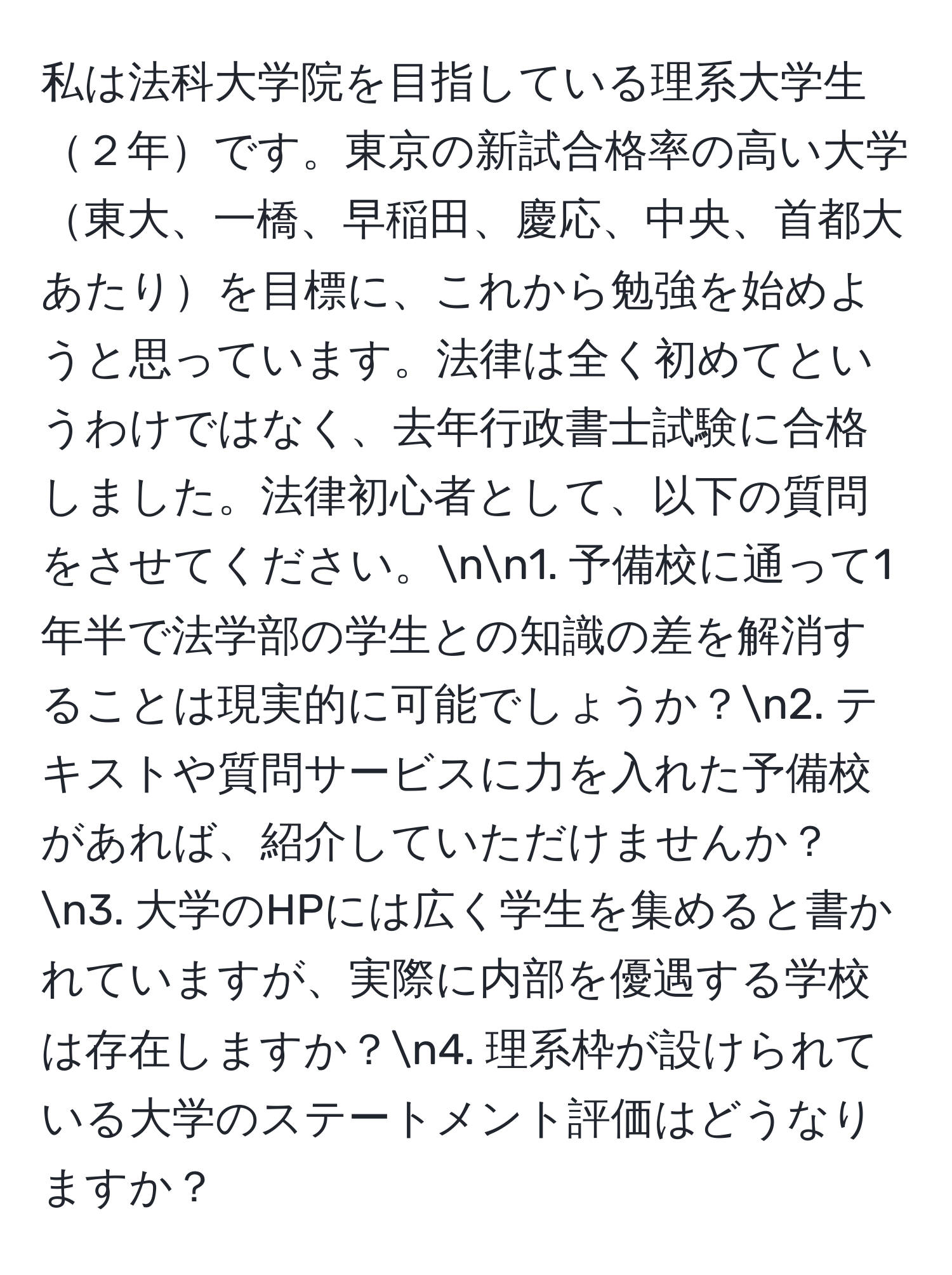 私は法科大学院を目指している理系大学生２年です。東京の新試合格率の高い大学東大、一橋、早稲田、慶応、中央、首都大あたりを目標に、これから勉強を始めようと思っています。法律は全く初めてというわけではなく、去年行政書士試験に合格しました。法律初心者として、以下の質問をさせてください。nn1. 予備校に通って1年半で法学部の学生との知識の差を解消することは現実的に可能でしょうか？n2. テキストや質問サービスに力を入れた予備校があれば、紹介していただけませんか？n3. 大学のHPには広く学生を集めると書かれていますが、実際に内部を優遇する学校は存在しますか？n4. 理系枠が設けられている大学のステートメント評価はどうなりますか？