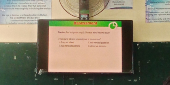 wos pastonatoy tome Ture coin
and whose competencles and values

enable them to realize their full potential 
n contribute meaningfully to building the nation .
We are a learner-centered public institution.
the Department of Education
to better serve its stakehold confinuously improves itso Assessment
Directionar Road each question carefully. Choose the letter of the surmect antwer
i. Which pair of EM weres is commonly sed for communication?
A. X eays and indreed C. cadio vares and gamma raya
B. endio vates and mictowetes D. isinued and micromems
a
!