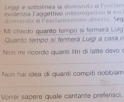 Leggi e sottolinea la domanda o l'escíam 
evidenia laggettivo interrogativo o esc 
domanda o l'esclamazione diretta. Seg 
Mi chiedo quanto tempo si fermerà Luig 
Quanto tempo si fermerà Luigi a casa n 
Non mi ricordo quanti litri di latte devo o 
_ 
Non hai idea di quanti compiti dobbiam 
_ 
Vorrei sapere quale cantante preferisci.