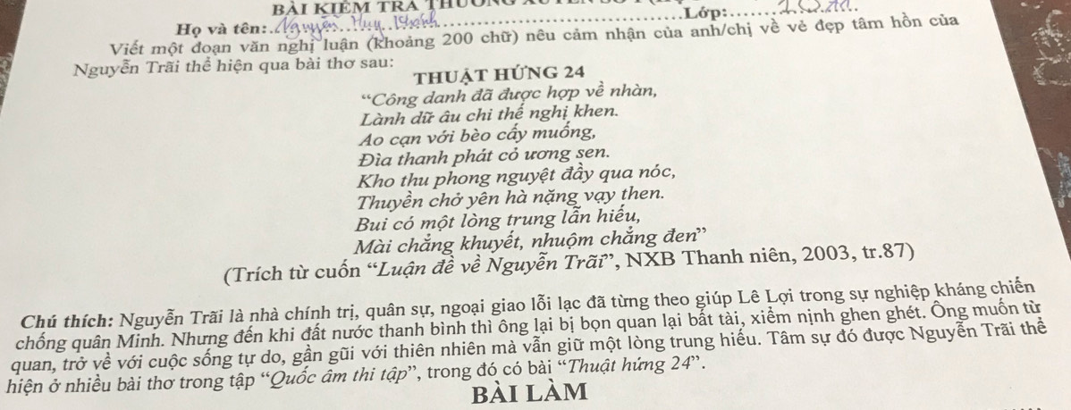 BAI KIEM TRA THUONG . 
Lớp: 
Họ và tên: 
Viết một đoạn văn nghị luận (khoảng 200 chữ) nêu cảm nhận của anh/chị về vẻ đẹp tâm hồn của 
Nguyễn Trãi thể hiện qua bài thơ sau: 
thuẠt hứng 24
*Công danh đã được hợp về nhàn, 
Lành dữ âu chi thế nghị khen. 
Ao cạn với bèo cấy muống, 
Đìa thanh phát cỏ ương sen. 
Kho thu phong nguyệt đầy qua nóc, 
Thuyền chở yên hà nặng vạy then. 
Bui có một lòng trung lẫn hiếu, 
Mài chắng khuyết, nhuộm chắng đen' 
(Trích từ cuốn “Luận đề về Nguyễn Trãi”, NXB Thanh niên, 2003, tr. 87) 
Chú thích: Nguyễn Trãi là nhà chính trị, quân sự, ngoại giao lỗi lạc đã từng theo giúp Lê Lợi trong sự nghiệp kháng chiến 
chống quân Minh. Nhưng đến khi đất nước thanh bình thì ông lại bị bọn quan lại bắt tài, xiểm nịnh ghen ghét. Ông muốn từ 
quan, trở về với cuộc sống tự do, gần gũi với thiên nhiên mà vẫn giữ một lòng trung hiểu. Tâm sự đó được Nguyễn Trãi thể 
hiện ở nhiều bài thơ trong tập “Quốc âm thi tập”, trong đó có bài “Thuật hứng 24 ”. 
bài làm