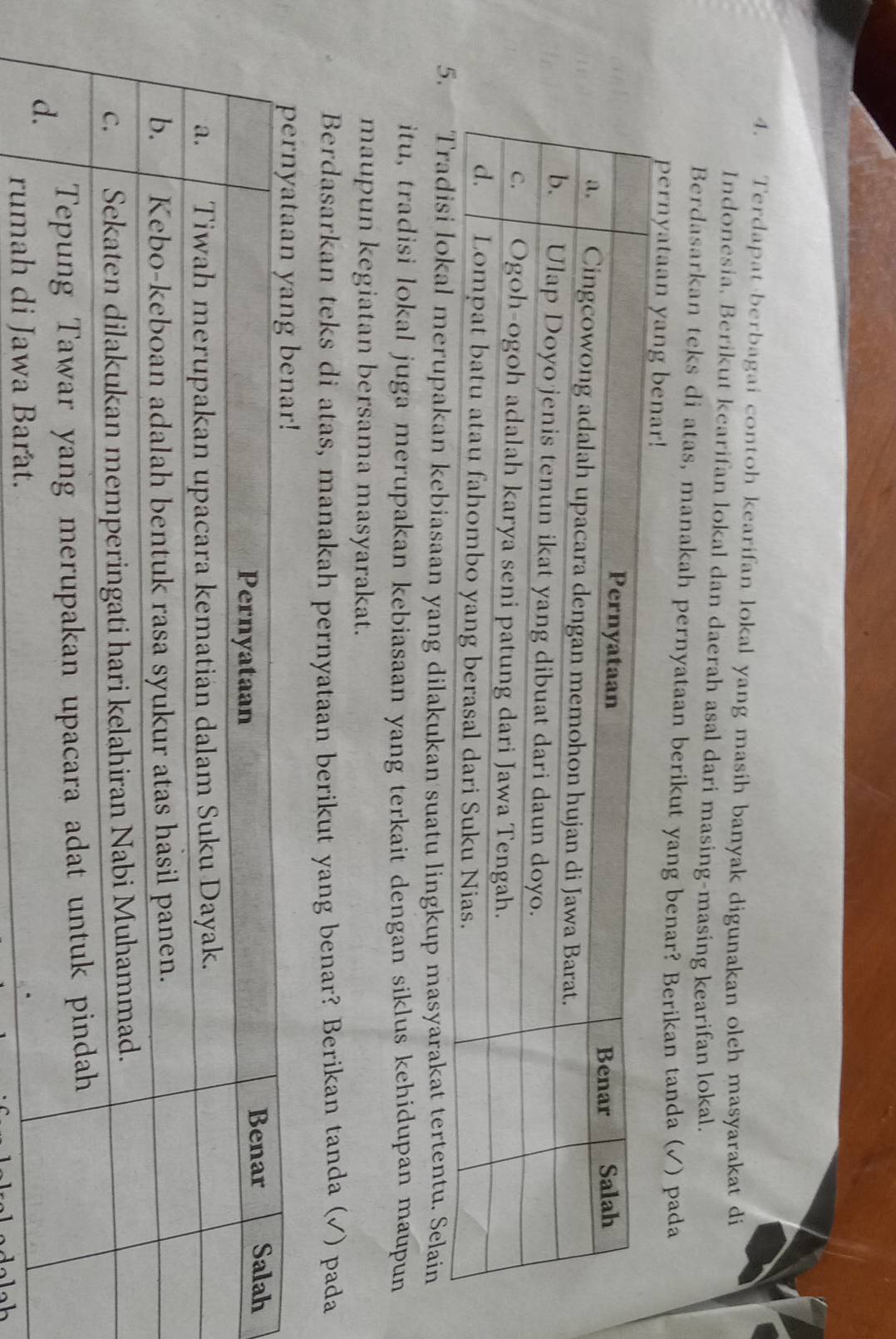 Terdapat berbagai contoh kearifan lokal yang masih banyak digunakan oleh masyarakat di 
Indonesia. Berikut kearifan lokal dan daerah asal dari masing-masing kearifan lokal. 
Berdasarkan teks di atas, manakah pernyataan berikut yang benar? Berikan tanda (√) pada 
pernyataan 
merupakan kebiasaan yang dilakukan suatu lingkup masyarakat tertentu. Selain 
itu, tradisi lokal juga merupakan kebiasaan yang terkait dengan siklus kehidupan maupun 
maupun kegiatan bersama masyarakat. 
Berdasarkan teks di atas, manakah pernyataan berikut yang benar? Berikan tanda (√) pada