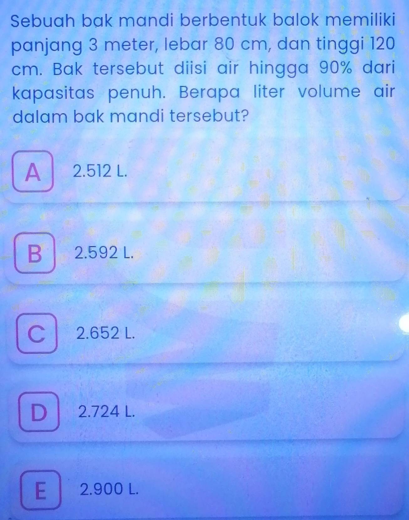 Sebuah bak mandi berbentuk balok memiliki
panjang 3 meter, lebar 80 cm, dan tinggi 120
cm. Bak tersebut diisi air hingga 90% dari
kapasitas penuh. Berapa liter volume air
dalam bak mandi tersebut?
A 2.512 L.
B 2.592 L.
C 2.652 L.
D 2.724 L.
E 2.900 L.