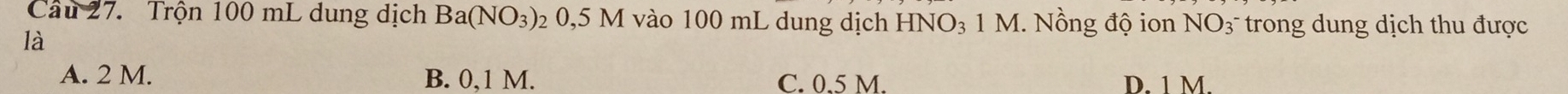 Trộn 100 mL dung dịch Ba(NO_3) 20,5 M vào 100 mL dung dịch HNO_3 1 M. Nồng độ ion NO3 trong dung dịch thu được
là
A. 2 M. B. 0,1 M. C. 0.5 M. D. 1 M.