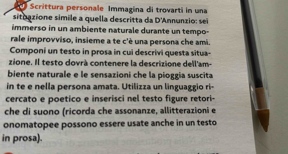 Scrittura personale Immagina di trovarti in una 
situazione simile a quella descritta da D'A Annunzio: sei 
immerso in un ambiente naturale durante un tempo- 
rale improvviso, insieme a te c'è una persona che ami. 
Componi un testo in prosa in cui descrivi questa situa- 
zione. Il testo dovrà contenere la descrizione dell’am- 
biente naturale e le sensazioni che la pioggia suscita 
in te e nella persona amata. Utilizza un linguaggio ri- 
cercato e poetico e inserisci nel testo figure retori- 
che di suono (ricorda che assonanze, allitterazioni e 
onomatopee possono essere usate anche in un testo 
in prosa).