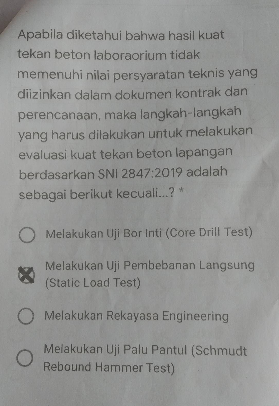 Apabila diketahui bahwa hasil kuat
tekan beton laboraorium tidak
memenuhi nilai persyaratan teknis yang
diizinkan dalam dokumen kontrak dan
perencanaan, maka langkah-langkah
yang harus dilakukan untuk melakukan
evaluasi kuat tekan beton lapangan
berdasarkan SNI 2847:2019 adalah
sebagai berikut kecuali...? *
Melakukan Uji Bor Inti (Core Drill Test)
Melakukan Uji Pembebanan Langsung
(Static Load Test)
Melakukan Rekayasa Engineering
Melakukan Uji Palu Pantul (Schmudt
Rebound Hammer Test)