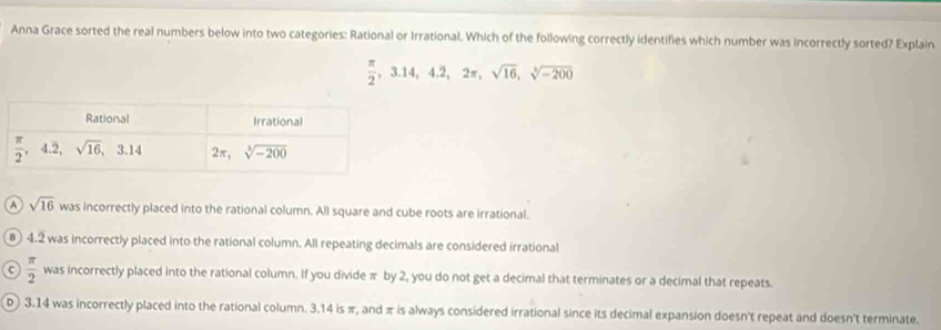 Anna Grace sorted the real numbers below into two categories: Rational or Irrational. Which of the following correctly identifies which number was incorrectly sorted? Explain
 π /2 ,3.14,4.2,2π ,sqrt(16),sqrt[3](-200)
a sqrt(16) was incorrectly placed into the rational column. All square and cube roots are irrational.
4.2 was incorrectly placed into the rational column. All repeating decimals are considered irrational
C  π /2  was incorrectly placed into the rational column. If you divide π by 2, you do not get a decimal that terminates or a decimal that repeats.
D 3.14 was incorrectly placed into the rational column. 3.14 is π, and π is always considered irrational since its decimal expansion doesn't repeat and doesn't terminate.