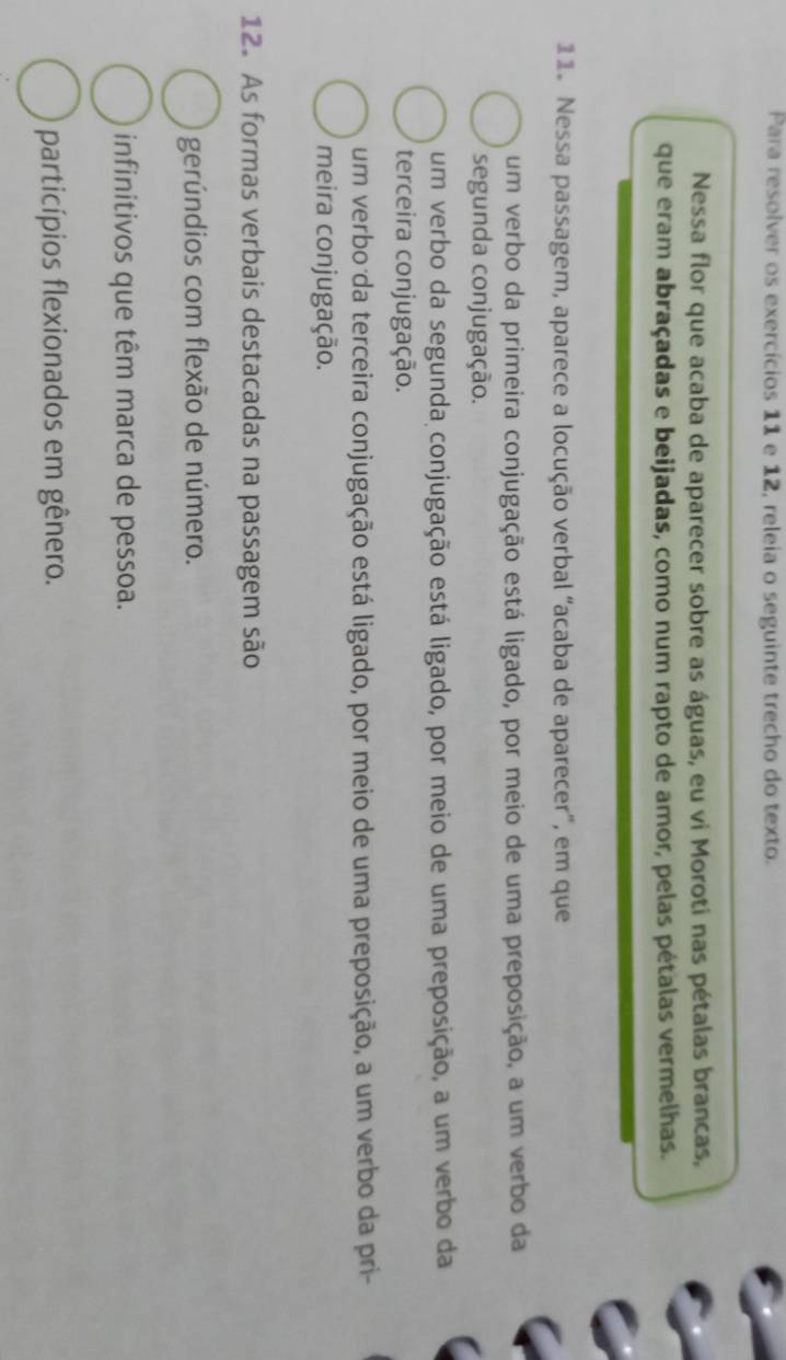 Para resolver os exercícios 11 e 12, releia o seguinte trecho do texto.
Nessa flor que acaba de aparecer sobre as águas, eu vi Moroti nas pétalas brancas,
que eram abraçadas e beijadas, como num rapto de amor, pelas pétalas vermelhas.
11. Nessa passagem, aparece a locução verbal “acaba de aparecer”, em que
um verbo da primeira conjugação está ligado, por meio de uma preposição, a um verbo da
segunda conjugação.
um verbo da segunda conjugação está ligado, por meio de uma preposição, a um verbo da
terceira conjugação.
um verbo da terceira conjugação está ligado, por meio de uma preposição, a um verbo da pri-
meira conjugação.
12. As formas verbais destacadas na passagem são
gerúndios com flexão de número.
infinitivos que têm marca de pessoa.
particípios flexionados em gênero.