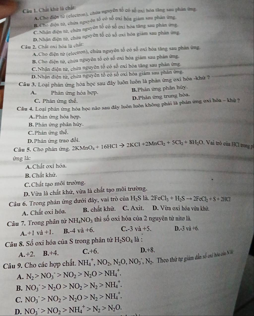 Chất khử là chất:
A.Cho điện từ (electron), chứa nguyên tổ có số ơxỉ hóa tăng sao phản ứng,
B.Chó điện tử, chứa nguyên tổ có số 0xỉ hóa giảm sau phản ứng.
C.Nhận điện tử, chứa nguyên tổ có số oxỉ hóa tăng sau phản ứng.
D.Nhận điện từ, chứa nguyên tổ có sổ oxi hóa giảm sau phản ứmg.
Câu 2. Chất oxi hóa là chất:
A.Cho điện tứ (electron), chứa nguyên tố có số oxỉ hóa tăng sau phản ứng.
B.Cho điện tứ, chứa nguyên tổ có số oxỉ hóa giám sau phản ứng.
C.Nhận điện tử, chứa nguyên tố có số oxi hóa tăng sau phân ứng.
D.Nhận điện tử, chứa nguyên tổ có số oxi hóa giảm sau phản ứng.
Câu 3. Loại phản ứng hóa học sau đây luôn luôn là phản ứng oxi hóa -khử ?
B.Phản ứng phân hủy,
A.  Phản ứng hóa hợp.
D.Phản ứng trung hòa.
C. Phản ứng thể.
Câu 4. Loại phản ứng hóa học nào sau đây luôn luôn không phải là phản ứng oxi hóa - khử ?
A.Phản ứng hóa hợp.
B. Phản ứng phân hủy.
C.Phản ứng thế.
D.Phản ứng trao đổi.
Câu 5. Cho phản ứng. 2KMnO_4+16HCl 2KCl+2MnCl_2+5Cl_2+8H_2O.  Vai trò của HCl trong p
ứng là:
A.Chất oxi hóa.
B. Chất khử.
C.Chất tạo môi trường.
D. Vừa là chất khử, vừa là chất tạo môi trường.
Câu 6. Trong phản ứng dưới đây, vai trò của H_2S là. 2FeCl_3+H_2Sto 2FeCl_2+S+2HCl
A. Chất oxi hóa. B. chất khử. C. Axit. D. Vừa oxi hóa vừa khử.
Câu 7. Trong phân tử NH_4NO_3 thì shat o oxi hóa của 2 nguyên tử nitơ là.
A. +1va+1. B. -4va+6. C.- 3va+5. D.-3 v 1+6
Câu 8. Số oxi hóa của S trong phân tử H_2SO_4 là :
A.+2. B.+4. C. +6.
D.+8.
Câu 9. Cho các hợp chất. NH_4^(+,NO_2),N_2O,NO_3^(-,N_2) Theo thứ tự giảm dẫn số oxi hóa của Nà
A. N_2>NO_3^(->NO_2)>N_2O>NH_4^(+.
B. NO_3^->N_2)O>NO_2>N_2>NH_4^(+.
C. NO_3^->NO_2)>N_2O>N_2>NH_4^(+.
D. NO_3^->NO_2)>NH_4^(+>N_2)>N_2O.