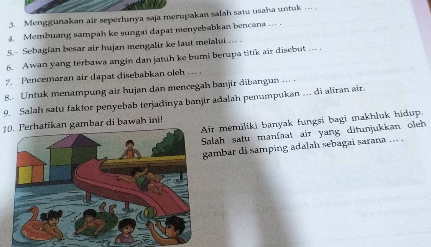 Menggunakan air seperlunya saja merupakan salah satu usaha untuk ... . 
4. Membuang sampah ke sungai dapat menyebabkan bencana ... . 
5.- Sebagian besar air hujan mengalir ke laut melalui … . 
6. Awan yang terbawa angin dan jatuh ke bumi berupa titik air disebut ... . 
7. Pencemaran air dapat disebabkan oleh ... . 
8.- Untuk menampung air hujan dan mencegah banjir dibangun ... . 
9. Salah satu faktor penyebab terjadinya banjir adalah penumpukan ... di aliran air. 
ir memiliki banyak fungsi bagi makhluk hidup. 
10. Perhatikan gambar di bawah ini! 
Salah satu manfaat air yang ditunjukkan oleh 
ambar di samping adalah sebagai sarana ... .