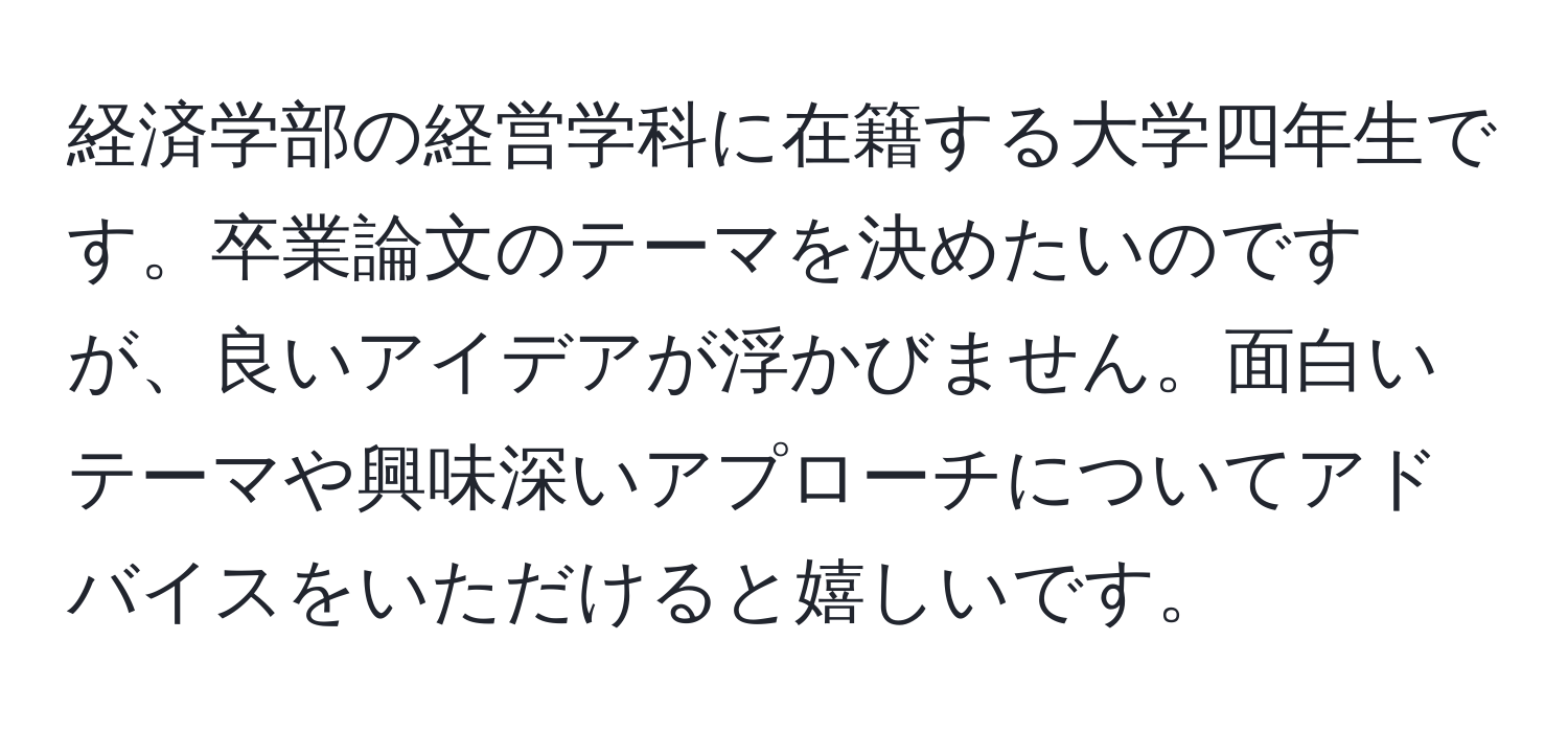 経済学部の経営学科に在籍する大学四年生です。卒業論文のテーマを決めたいのですが、良いアイデアが浮かびません。面白いテーマや興味深いアプローチについてアドバイスをいただけると嬉しいです。