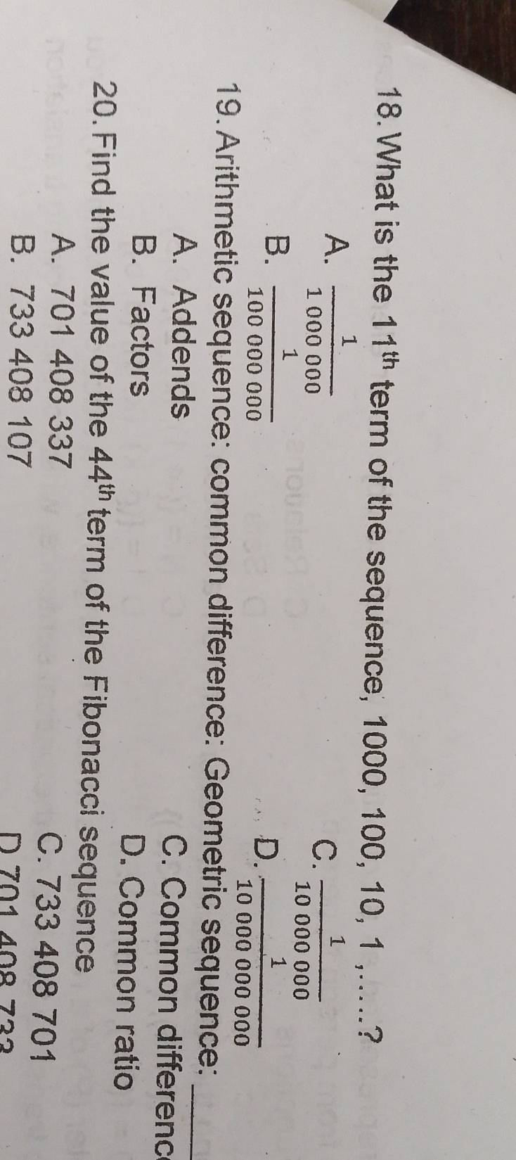 What is the 11^(th) term of the sequence, 1000, 100, 10, 1 ,.....?
A.  1/1000000 
C.  1/10000000 
B.  1/100000000 
D.  1/10000000000 
19. Arithmetic sequence: common difference: Geometric sequence:_
A. Addends C. Common differenc
B. Factors D. Common ratio
20. Find the value of the 44^(th) term of the Fibonacci sequence
A. 701 408 337 C. 733 408 701
B. 733 408 107 D 701 40º 732