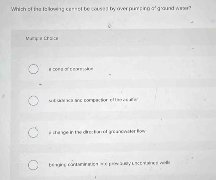 Which of the following cannot be caused by over pumping of ground water?
Multiple Choice
a cone of depression
subsidence and compaction of the aquifer
a change in the direction of groundwater flow
bringing contamination into previously uncontained wells