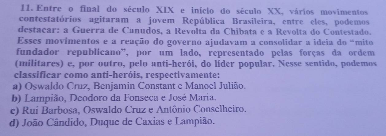 Entre o final do século XIX e início do século XX, vários movimentos
contestatórios agitaram a jovem República Brasileira, entre eles, podemos
destacar: a Guerra de Canudos, a Revolta da Chibata e a Revolta do Contestado.
Esses movimentos e a reação do governo ajudavam a consolidar a ideia do “mito
fundador republicano”, por um lado, representado pelas forças da ordem
(militares) e, por outro, pelo anti-herói, do líder popular. Nesse sentido, podemos
classificar como anti-heróis, respectivamente:
a) Oswaldo Cruz, Benjamin Constant e Manoel Julião.
b) Lampião, Deodoro da Fonseca e José Maria.
c) Rui Barbosa, Oswaldo Cruz e Antônio Conselheiro.
d) João Cândido, Duque de Caxias e Lampião.