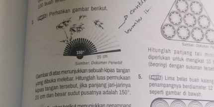 triangle 0
p ca 
(7) Peratikan gambar berikut. 
Sumber Dokuman P
150°
Hitunglah panjang tali min
20 cm diperlukan untuk mengkat 1 
Sümber: Dokumen Penerbit (bearing) dengan susunan terse 
Gambardi atas menunjukkan sebuah kipas tangan 
yang dibuka melebar. Hitunglah luas permukaan 5. (49H) Lima belas buah kaleng 
kinas tangan tersebut, jika panjang jari-jarinya penampangnya berdiameter 12
20 cm dan besar sudut pusatnya adalah 150°. seperti gambar di bawah. 
b er t men u n jukkan n en amn a