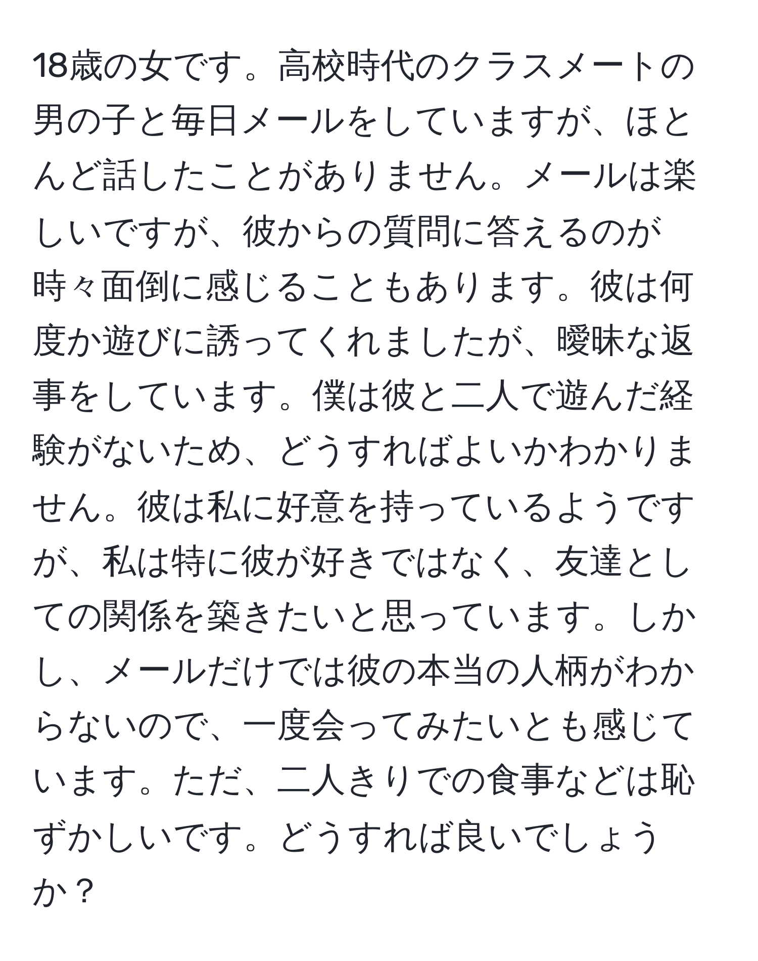 18歳の女です。高校時代のクラスメートの男の子と毎日メールをしていますが、ほとんど話したことがありません。メールは楽しいですが、彼からの質問に答えるのが時々面倒に感じることもあります。彼は何度か遊びに誘ってくれましたが、曖昧な返事をしています。僕は彼と二人で遊んだ経験がないため、どうすればよいかわかりません。彼は私に好意を持っているようですが、私は特に彼が好きではなく、友達としての関係を築きたいと思っています。しかし、メールだけでは彼の本当の人柄がわからないので、一度会ってみたいとも感じています。ただ、二人きりでの食事などは恥ずかしいです。どうすれば良いでしょうか？