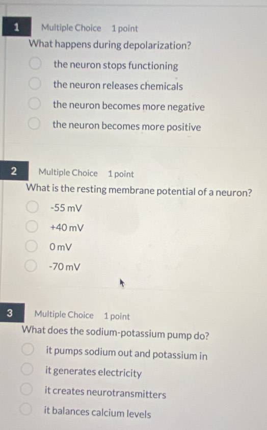 What happens during depolarization?
the neuron stops functioning
the neuron releases chemicals
the neuron becomes more negative
the neuron becomes more positive
2 Multiple Choice 1 point
What is the resting membrane potential of a neuron?
-55 mV
+40 mV
0mV
-70 mV
3 Multiple Choice 1 point
What does the sodium-potassium pump do?
it pumps sodium out and potassium in
it generates electricity
it creates neurotransmitters
it balances calcium levels