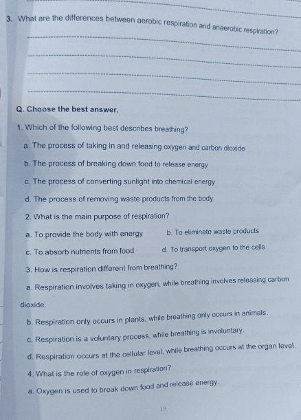 What are the differences between aerobic respiration and anaerobic respiration?
_
_
_
_
Q. Choose the best answer.
1. Which of the following best describes breathing?
a. The process of taking in and releasing oxygen and carbon dioxide
b. The process of breaking down food to release energy
c. The process of converting sunlight into chemical energy
d. The process of removing waste products from the body
2. What is the main purpose of respiration?
a. To provide the body with energy b. To eliminate waste products
c. To absorb nutrients from food d. To transport oxygen to the cells
3. How is respiration different from breathing?
a. Respiration involves taking in oxygen, while breathing involves releasing carbon
dioxide.
b. Respiration only occurs in plants, while breathing only occurs in animals.
c. Respiration is a voluntary process, while breathing is involuntary.
d. Respiration occurs at the cellular level, while breathing occurs at the organ level.
4. What is the role of oxygen in respiration?
a. Oxygen is used to break down food and release energy.
19